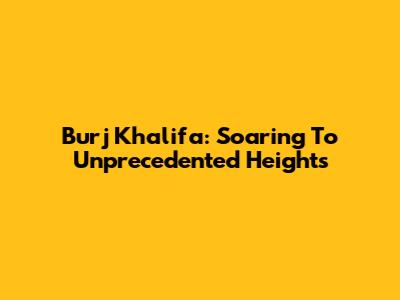 Burj Khalifa: Soaring To Unprecedented Heights