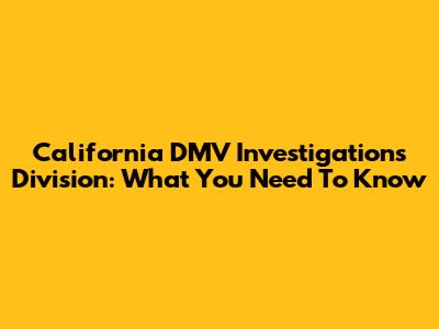 California DMV Investigations Division: What You Need To Know