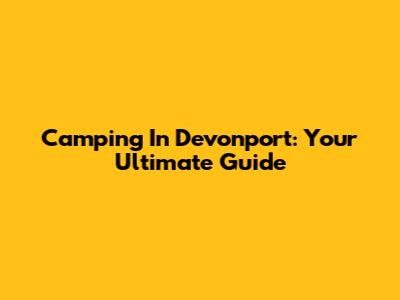 Camping In Devonport: Your Ultimate Guide