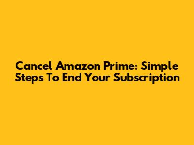 Cancel Amazon Prime: Simple Steps To End Your Subscription