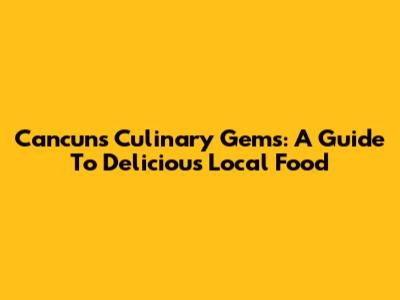 Cancun's Culinary Gems: A Guide To Delicious Local Food