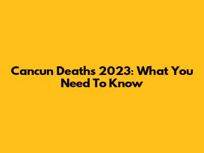 Cancun Deaths 2023: What You Need To Know