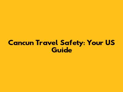 Cancun Travel Safety: Your US Guide