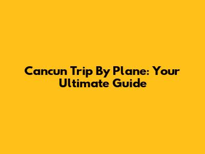 Cancun Trip By Plane: Your Ultimate Guide