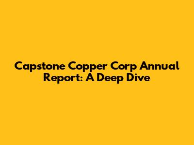 Capstone Copper Corp Annual Report: A Deep Dive