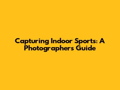 Capturing Indoor Sports: A Photographer's Guide