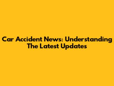 Car Accident News: Understanding The Latest Updates