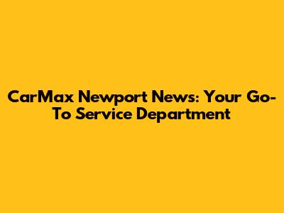 CarMax Newport News: Your Go-To Service Department