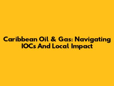 Caribbean Oil & Gas: Navigating IOCs And Local Impact