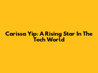 Carissa Yip: A Rising Star In The Tech World