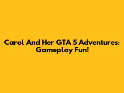 Carol And Her GTA 5 Adventures: Gameplay Fun!