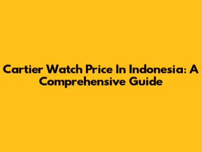 Cartier Watch Price In Indonesia: A Comprehensive Guide