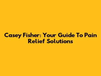 Casey Fisher: Your Guide To Pain Relief Solutions