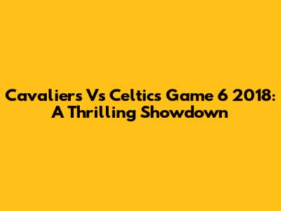 Cavaliers Vs Celtics Game 6 2018: A Thrilling Showdown