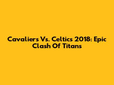 Cavaliers Vs. Celtics 2018: Epic Clash Of Titans
