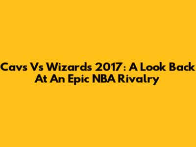 Cavs Vs Wizards 2017: A Look Back At An Epic NBA Rivalry