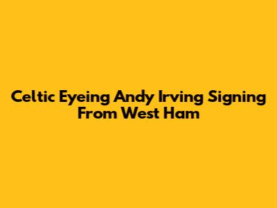 Celtic Eyeing Andy Irving Signing From West Ham