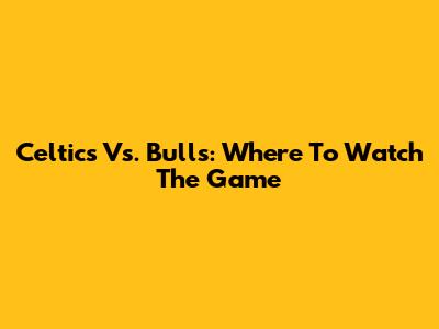 Celtics Vs. Bulls: Where To Watch The Game