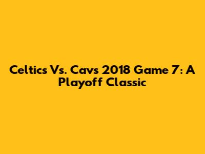 Celtics Vs. Cavs 2018 Game 7: A Playoff Classic