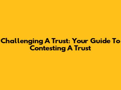 Challenging A Trust: Your Guide To Contesting A Trust