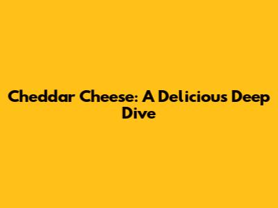 Cheddar Cheese: A Delicious Deep Dive