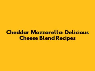 Cheddar Mozzarella: Delicious Cheese Blend Recipes