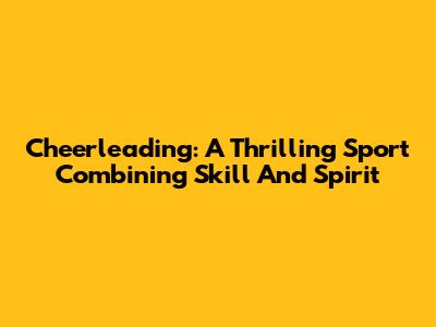 Cheerleading: A Thrilling Sport Combining Skill And Spirit