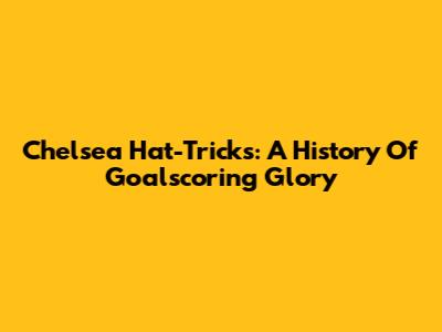 Chelsea Hat-Tricks: A History Of Goalscoring Glory