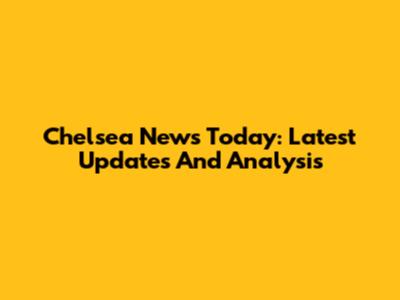 Chelsea News Today: Latest Updates And Analysis
