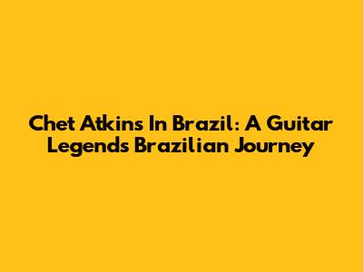 Chet Atkins In Brazil: A Guitar Legend's Brazilian Journey