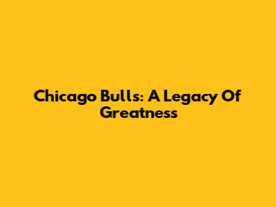 Chicago Bulls: A Legacy Of Greatness