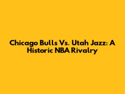 Chicago Bulls Vs. Utah Jazz: A Historic NBA Rivalry