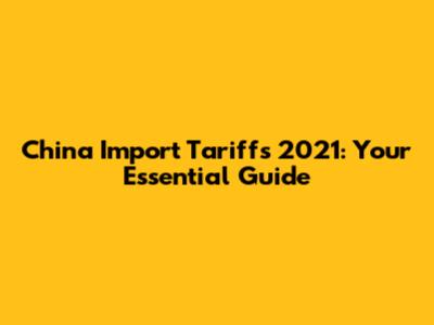 China Import Tariffs 2021: Your Essential Guide