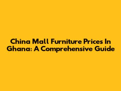 China Mall Furniture Prices In Ghana: A Comprehensive Guide