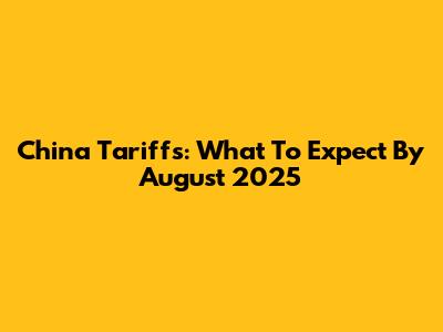 China Tariffs: What To Expect By August 2025