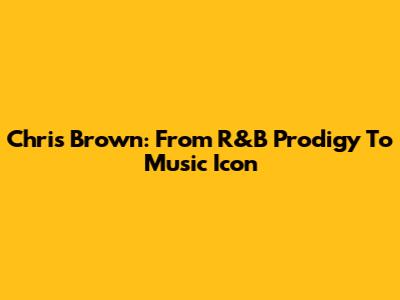 Chris Brown: From R&B Prodigy To Music Icon