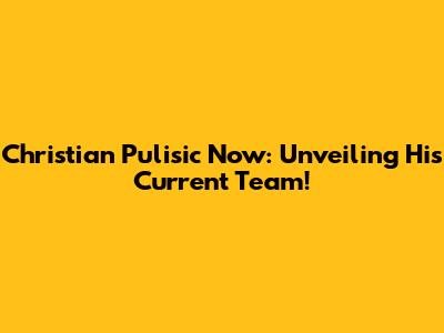 Christian Pulisic Now: Unveiling His Current Team!