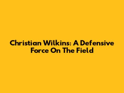 Christian Wilkins: A Defensive Force On The Field