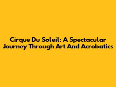 Cirque Du Soleil: A Spectacular Journey Through Art And Acrobatics