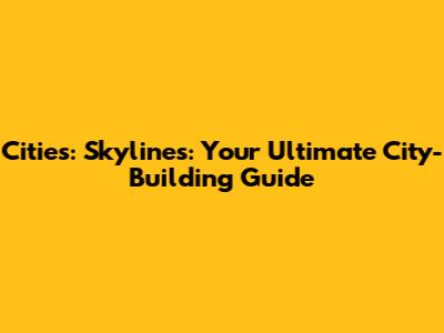 Cities: Skylines: Your Ultimate City-Building Guide