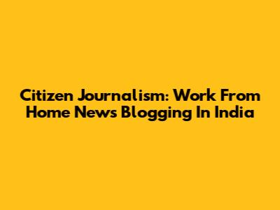 Citizen Journalism: Work From Home News Blogging In India
