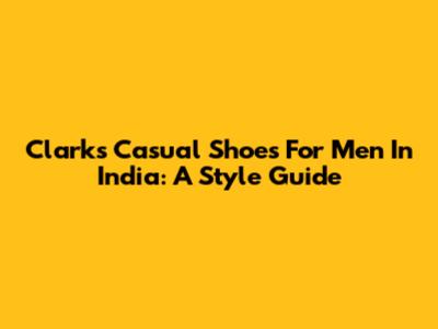 Clarks Casual Shoes For Men In India: A Style Guide