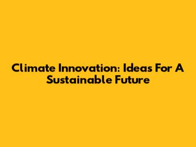 Climate Innovation: Ideas For A Sustainable Future