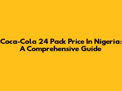 Coca-Cola 24 Pack Price In Nigeria: A Comprehensive Guide