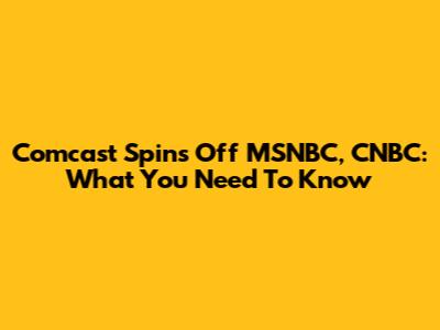 Comcast Spins Off MSNBC, CNBC: What You Need To Know