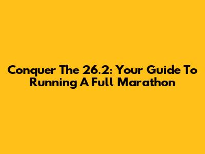 Conquer The 26.2: Your Guide To Running A Full Marathon