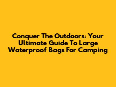 Conquer The Outdoors: Your Ultimate Guide To Large Waterproof Bags For Camping