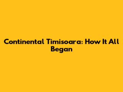 Continental Timisoara: How It All Began