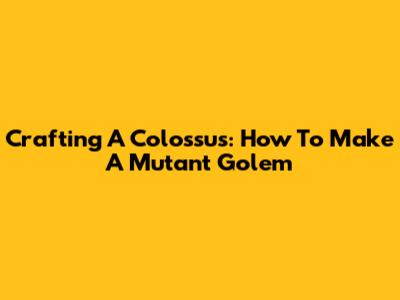 Crafting A Colossus: How To Make A Mutant Golem