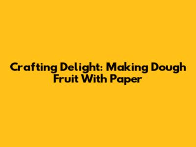 Crafting Delight: Making Dough Fruit With Paper